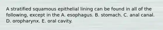 A stratified squamous epithelial lining can be found in all of the following, except in the A. esophagus. B. stomach. C. anal canal. D. oropharynx. E. oral cavity.