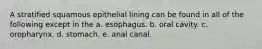 A stratified squamous epithelial lining can be found in all of the following except in the a. esophagus. b. oral cavity. c. oropharynx. d. stomach. e. anal canal.