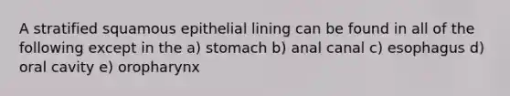 A stratified squamous epithelial lining can be found in all of the following except in the a) stomach b) anal canal c) esophagus d) oral cavity e) oropharynx