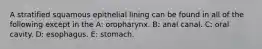 A stratified squamous epithelial lining can be found in all of the following except in the A: oropharynx. B: anal canal. C: oral cavity. D: esophagus. E: stomach.