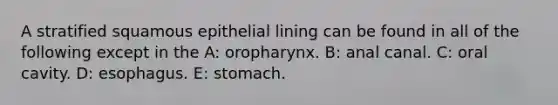 A stratified squamous epithelial lining can be found in all of the following except in the A: oropharynx. B: anal canal. C: oral cavity. D: esophagus. E: stomach.