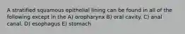 A stratified squamous epithelial lining can be found in all of the following except in the A) oropharynx B) oral cavity. C) anal canal. D) esophagus E) stomach