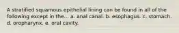 A stratified squamous epithelial lining can be found in all of the following except in the... a. anal canal. b. esophagus. c. stomach. d. oropharynx. e. oral cavity.