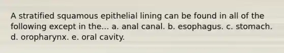 A stratified squamous epithelial lining can be found in all of the following except in the... a. anal canal. b. esophagus. c. stomach. d. oropharynx. e. oral cavity.