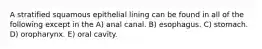 A stratified squamous epithelial lining can be found in all of the following except in the A) anal canal. B) esophagus. C) stomach. D) oropharynx. E) oral cavity.
