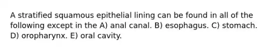 A stratified squamous epithelial lining can be found in all of the following except in the A) anal canal. B) esophagus. C) stomach. D) oropharynx. E) oral cavity.