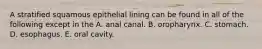 A stratified squamous epithelial lining can be found in all of the following except in the A. anal canal. B. oropharynx. C. stomach. D. esophagus. E. oral cavity.