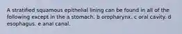 A stratified squamous epithelial lining can be found in all of the following except in the a stomach. b oropharynx. c oral cavity. d esophagus. e anal canal.