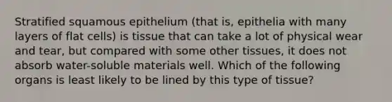 Stratified squamous epithelium (that is, epithelia with many layers of flat cells) is tissue that can take a lot of physical wear and tear, but compared with some other tissues, it does not absorb water-soluble materials well. Which of the following organs is least likely to be lined by this type of tissue?