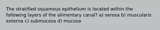 The stratified squamous epithelium is located within the following layers of the alimentary canal? a) serosa b) muscularis externa c) submucosa d) mucosa