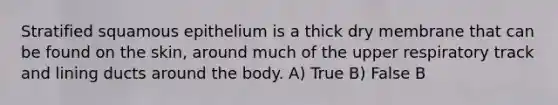 Stratified squamous epithelium is a thick dry membrane that can be found on the skin, around much of the upper respiratory track and lining ducts around the body. A) True B) False B