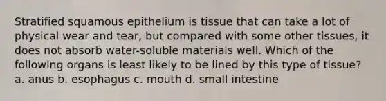 Stratified squamous epithelium is tissue that can take a lot of physical wear and tear, but compared with some other tissues, it does not absorb water-soluble materials well. Which of the following organs is least likely to be lined by this type of tissue? a. anus b. esophagus c. mouth d. small intestine