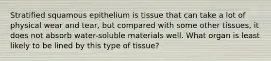 Stratified squamous epithelium is tissue that can take a lot of physical wear and tear, but compared with some other tissues, it does not absorb water-soluble materials well. What organ is least likely to be lined by this type of tissue?