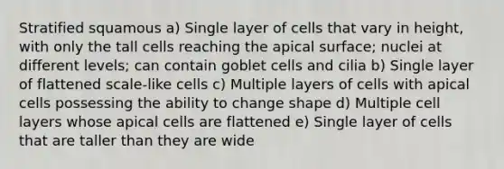 Stratified squamous a) Single layer of cells that vary in height, with only the tall cells reaching the apical surface; nuclei at different levels; can contain goblet cells and cilia b) Single layer of flattened scale-like cells c) Multiple layers of cells with apical cells possessing the ability to change shape d) Multiple cell layers whose apical cells are flattened e) Single layer of cells that are taller than they are wide