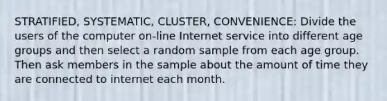 STRATIFIED, SYSTEMATIC, CLUSTER, CONVENIENCE: Divide the users of the computer on-line Internet service into different age groups and then select a random sample from each age group. Then ask members in the sample about the amount of time they are connected to internet each month.