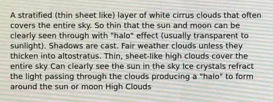 A stratified (thin sheet like) layer of white cirrus clouds that often covers the entire sky. So thin that the sun and moon can be clearly seen through with "halo" effect (usually transparent to sunlight). Shadows are cast. Fair weather clouds unless they thicken into altostratus. Thin, sheet-like high clouds cover the entire sky Can clearly see the sun in the sky Ice crystals refract the light passing through the clouds producing a "halo" to form around the sun or moon High Clouds