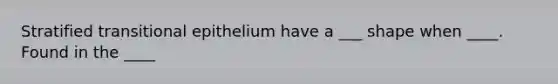 Stratified transitional epithelium have a ___ shape when ____. Found in the ____