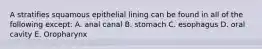 A stratifies squamous epithelial lining can be found in all of the following except: A. anal canal B. stomach C. esophagus D. oral cavity E. Oropharynx