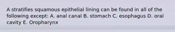 A stratifies squamous epithelial lining can be found in all of the following except: A. anal canal B. stomach C. esophagus D. oral cavity E. Oropharynx