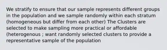 We stratify to ensure that our sample represents different groups in the population and we sample randomly within each stratum (homogeneous but differ from each other) The Clusters are selected to make sampling more practical or affordable (heterogenous ; want randomly selected clusters to provide a representative sample of the population