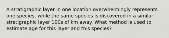 A stratigraphic layer in one location overwhelmingly represents one species, while the same species is discovered in a similar stratigraphic layer 100s of km away. What method is used to estimate age for this layer and this species?