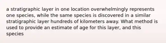 a stratigraphic layer in one location overwhelmingly represents one species, while the same species is discovered in a similar stratigraphic layer hundreds of kilometers away. What method is used to provide an estimate of age for this layer, and this species