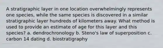 A stratigraphic layer in one location overwhelmingly represents one species, while the same species is discovered in a similar stratigraphic layer hundreds of kilometers away. What method is used to provide an estimate of age for this layer and this species? a. dendrochronology b. Steno's law of superposition c. carbon 14 dating d. biostratigraphy