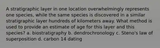 A stratigraphic layer in one location overwhelmingly represents one species, while the same species is discovered in a similar stratigraphic layer hundreds of kilometers away. What method is used to provide an estimate of age for this layer and this species? a. biostratigraphy b. dendrochronology c. Steno's law of superposition d. carbon 14 dating