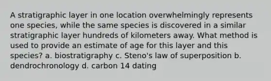 A stratigraphic layer in one location overwhelmingly represents one species, while the same species is discovered in a similar stratigraphic layer hundreds of kilometers away. What method is used to provide an estimate of age for this layer and this species? a. biostratigraphy c. Steno's law of superposition b. dendrochronology d. carbon 14 dating