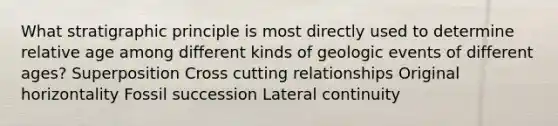 What stratigraphic principle is most directly used to determine relative age among different kinds of geologic events of different ages? Superposition Cross cutting relationships Original horizontality Fossil succession Lateral continuity