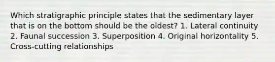 Which stratigraphic principle states that the sedimentary layer that is on the bottom should be the oldest? 1. Lateral continuity 2. Faunal succession 3. Superposition 4. Original horizontality 5. Cross-cutting relationships