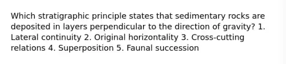 Which stratigraphic principle states that sedimentary rocks are deposited in layers perpendicular to the direction of gravity? 1. Lateral continuity 2. Original horizontality 3. Cross-cutting relations 4. Superposition 5. Faunal succession