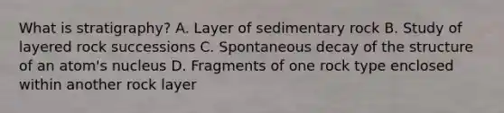 What is stratigraphy? A. Layer of sedimentary rock B. Study of layered rock successions C. Spontaneous decay of the structure of an atom's nucleus D. Fragments of one rock type enclosed within another rock layer