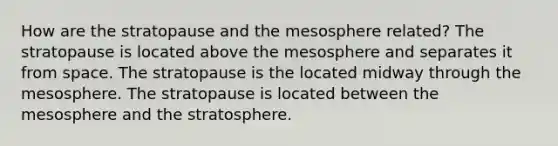 How are the stratopause and the mesosphere related? The stratopause is located above the mesosphere and separates it from space. The stratopause is the located midway through the mesosphere. The stratopause is located between the mesosphere and the stratosphere.