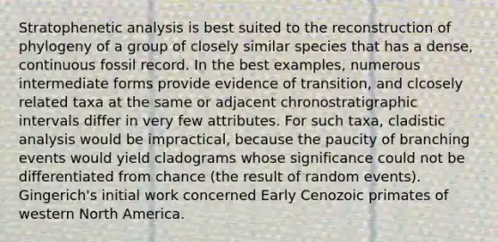 Stratophenetic analysis is best suited to the reconstruction of phylogeny of a group of closely similar species that has a dense, continuous fossil record. In the best examples, numerous intermediate forms provide evidence of transition, and clcosely related taxa at the same or adjacent chronostratigraphic intervals differ in very few attributes. For such taxa, cladistic analysis would be impractical, because the paucity of branching events would yield cladograms whose significance could not be differentiated from chance (the result of random events). Gingerich's initial work concerned Early Cenozoic primates of western North America.