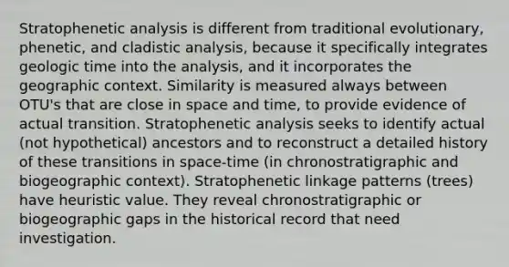 Stratophenetic analysis is different from traditional evolutionary, phenetic, and cladistic analysis, because it specifically integrates geologic time into the analysis, and it incorporates the geographic context. Similarity is measured always between OTU's that are close in space and time, to provide evidence of actual transition. Stratophenetic analysis seeks to identify actual (not hypothetical) ancestors and to reconstruct a detailed history of these transitions in space-time (in chronostratigraphic and biogeographic context). Stratophenetic linkage patterns (trees) have heuristic value. They reveal chronostratigraphic or biogeographic gaps in the historical record that need investigation.