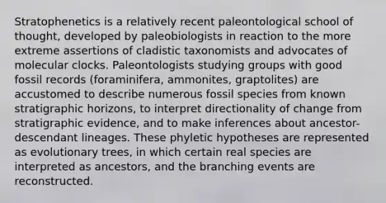 Stratophenetics is a relatively recent paleontological school of thought, developed by paleobiologists in reaction to the more extreme assertions of cladistic taxonomists and advocates of molecular clocks. Paleontologists studying groups with good fossil records (foraminifera, ammonites, graptolites) are accustomed to describe numerous fossil species from known stratigraphic horizons, to interpret directionality of change from stratigraphic evidence, and to make inferences about ancestor-descendant lineages. These phyletic hypotheses are represented as evolutionary trees, in which certain real species are interpreted as ancestors, and the branching events are reconstructed.