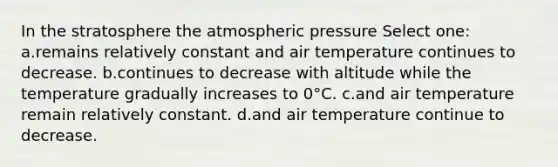 In the stratosphere the atmospheric pressure Select one: a.remains relatively constant and air temperature continues to decrease. b.continues to decrease with altitude while the temperature gradually increases to 0°C. c.and air temperature remain relatively constant. d.and air temperature continue to decrease.