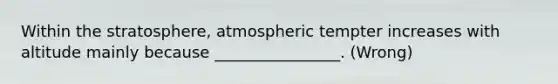 Within the stratosphere, atmospheric tempter increases with altitude mainly because ________________. (Wrong)