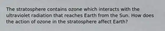 The stratosphere contains ozone which interacts with the ultraviolet radiation that reaches Earth from the Sun. How does the action of ozone in the stratosphere affect Earth?