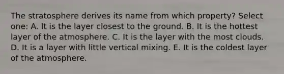 The stratosphere derives its name from which property? Select one: A. It is the layer closest to the ground. B. It is the hottest layer of the atmosphere. C. It is the layer with the most clouds. D. It is a layer with little vertical mixing. E. It is the coldest layer of the atmosphere.