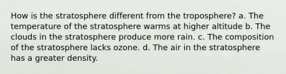 How is the stratosphere different from the troposphere? a. The temperature of the stratosphere warms at higher altitude b. The clouds in the stratosphere produce more rain. c. The composition of the stratosphere lacks ozone. d. The air in the stratosphere has a greater density.