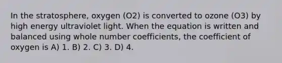 In the stratosphere, oxygen (O2) is converted to ozone (O3) by high energy ultraviolet light. When the equation is written and balanced using whole number coefficients, the coefficient of oxygen is A) 1. B) 2. C) 3. D) 4.