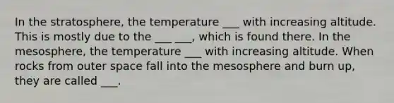 In the stratosphere, the temperature ___ with increasing altitude. This is mostly due to the ___ ___, which is found there. In the mesosphere, the temperature ___ with increasing altitude. When rocks from outer space fall into the mesosphere and burn up, they are called ___.