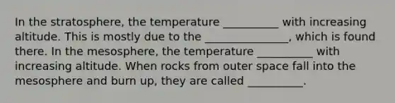 In the stratosphere, the temperature __________ with increasing altitude. This is mostly due to the _______________, which is found there. In the mesosphere, the temperature __________ with increasing altitude. When rocks from outer space fall into the mesosphere and burn up, they are called __________.