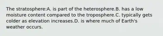 The stratosphere:A. is part of the heterosphere.B. has a low moisture content compared to the troposphere.C. typically gets colder as elevation increases.D. is where much of Earth's weather occurs.