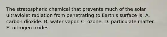 The stratospheric chemical that prevents much of the solar ultraviolet radiation from penetrating to Earth's surface is: A. carbon dioxide. B. water vapor. C. ozone. D. particulate matter. E. nitrogen oxides.