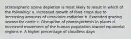 Stratospheric ozone depletion is most likely to result in which of the following? a. Increased growth of food crops due to increasing amounts of ultraviolet radiation b. Extended grazing season for cattle c. Disruption of photosynthesis in plants d. Increased movement of the human population toward equatorial regions e. A higher percentage of cloudless days