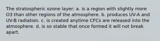 The stratospheric ozone layer: a. is a region with slightly more O3 than other regions of the atmosphere. b. produces UV-A and UV-B radiation. c. is created anytime CFCs are released into the atmosphere. d. is so stable that once formed it will not break apart.