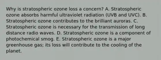 Why is stratospheric ozone loss a concern? A. Stratospheric ozone absorbs harmful ultraviolet radiation (UVB and UVC). B. Stratospheric ozone contributes to the brilliant auroras. C. Stratospheric ozone is necessary for the transmission of long distance radio waves. D. Stratospheric ozone is a component of photochemical smog. E. Stratospheric ozone is a major greenhouse gas; its loss will contribute to the cooling of the planet.